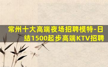 常州十大高端夜场招聘模特-日结1500起步高端KTV招聘